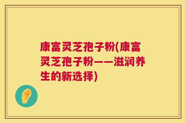 康富灵芝孢子粉(康富灵芝孢子粉——滋润养生的新选择)