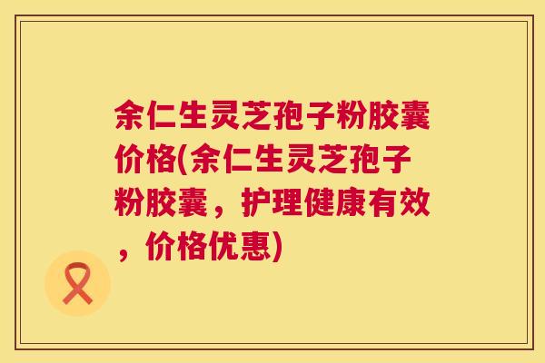 余仁生灵芝孢子粉胶囊价格(余仁生灵芝孢子粉胶囊,护理健康有效,价格优惠) 余仁生灵芝孢子粉胶囊价格(余仁生灵芝孢子粉胶囊,护理健康有效,价格优惠)