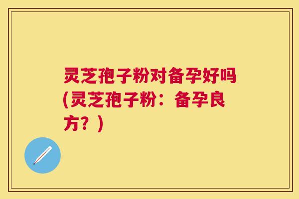 灵芝孢子粉对备孕好吗(灵芝孢子粉:备孕良方?) 灵芝孢子粉对备孕好吗(灵芝孢子粉:备孕良方?)