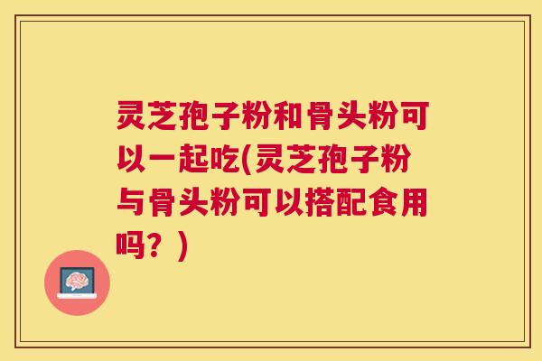 灵芝孢子粉和骨头粉可以一起吃(灵芝孢子粉与骨头粉可以搭配食用吗？)