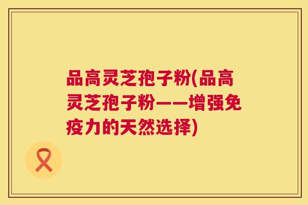 品高灵芝孢子粉(品高灵芝孢子粉——增强免疫力的天然选择)