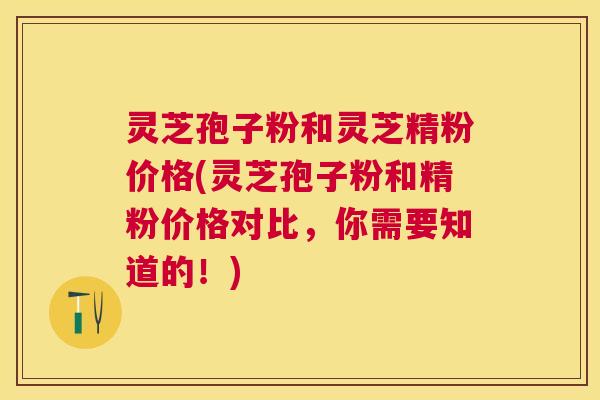 灵芝孢子粉和灵芝精粉价格(灵芝孢子粉和精粉价格对比，你需要知道的！)