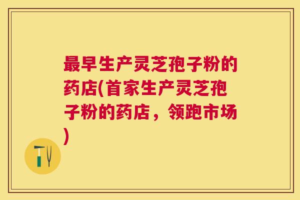 早生产灵芝孢子粉的药店(首家生产灵芝孢子粉的药店，领跑市场)