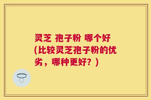 灵芝 孢子粉 哪个好(比较灵芝孢子粉的优劣,哪种更好?) 灵芝 孢子粉 哪个好(比较灵芝孢子粉的优劣,哪种更好?)
