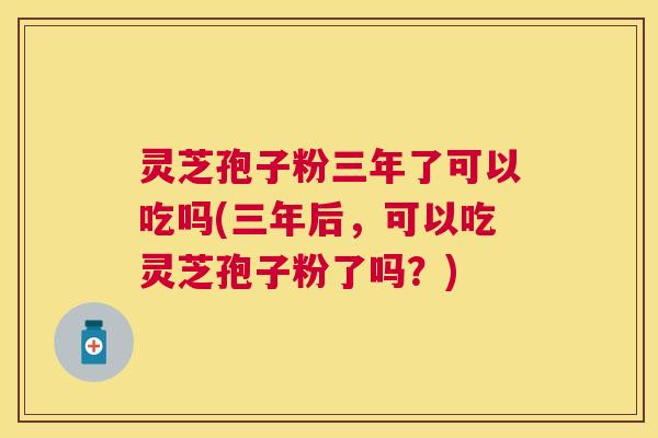 灵芝孢子粉三年了可以吃吗(三年后，可以吃灵芝孢子粉了吗？)