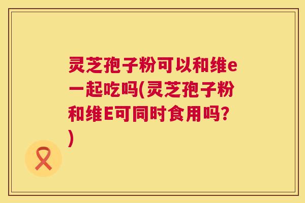 灵芝孢子粉可以和维e一起吃吗(灵芝孢子粉和维E可同时食用吗?) 灵芝孢子粉可以和维e一起吃吗(灵芝孢子粉和维E可同时食用吗?)