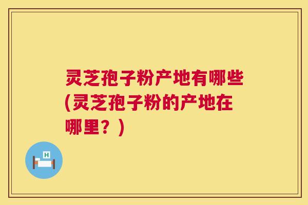 灵芝孢子粉产地有哪些(灵芝孢子粉的产地在哪里?) 灵芝孢子粉产地有哪些(灵芝孢子粉的产地在哪里?)