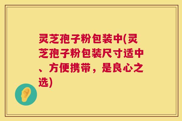 灵芝孢子粉包装中(灵芝孢子粉包装尺寸适中、方便携带，是良心之选)
