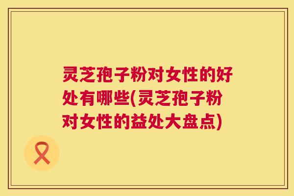 灵芝孢子粉对女性的好处有哪些(灵芝孢子粉对女性的益处大盘点) 灵芝孢子粉对女性的好处有哪些(灵芝孢子粉对女性的益处大盘点)