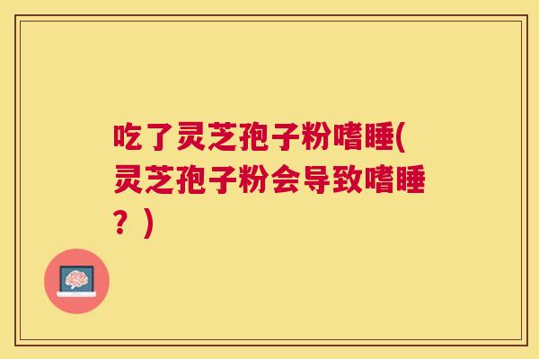 吃了灵芝孢子粉嗜睡(灵芝孢子粉会导致嗜睡?) 吃了灵芝孢子粉嗜睡(灵芝孢子粉会导致嗜睡?)