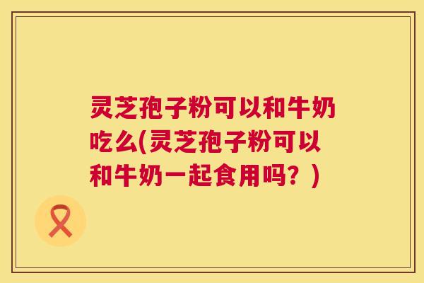 灵芝孢子粉可以和牛奶吃么(灵芝孢子粉可以和牛奶一起食用吗？)