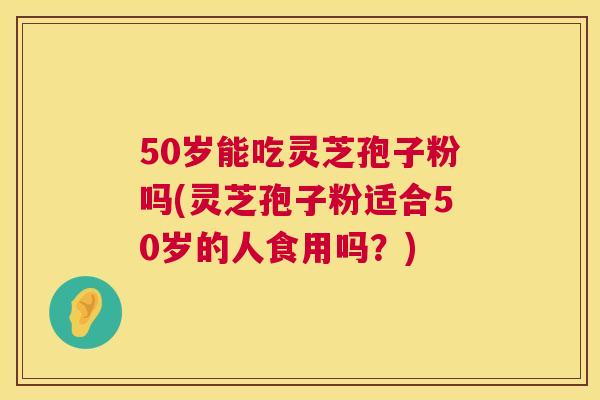 50岁能吃灵芝孢子粉吗(灵芝孢子粉适合50岁的人食用吗?) 50岁能吃灵芝孢子粉吗(灵芝孢子粉适合50岁的人食用吗?)