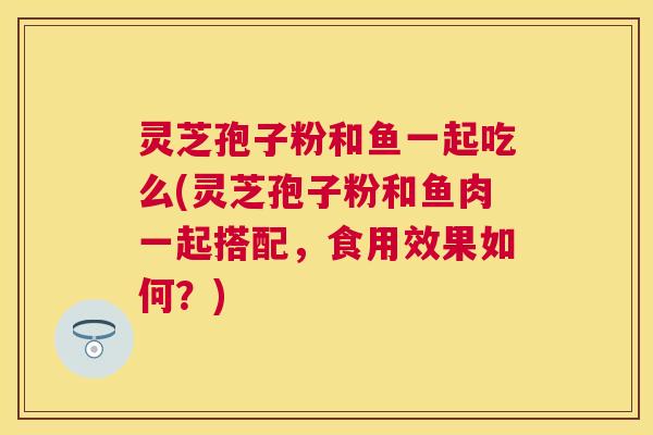 灵芝孢子粉和鱼一起吃么(灵芝孢子粉和鱼肉一起搭配,食用效果如何?) 灵芝孢子粉和鱼一起吃么(灵芝孢子粉和鱼肉一起搭配,食用效果如何?)