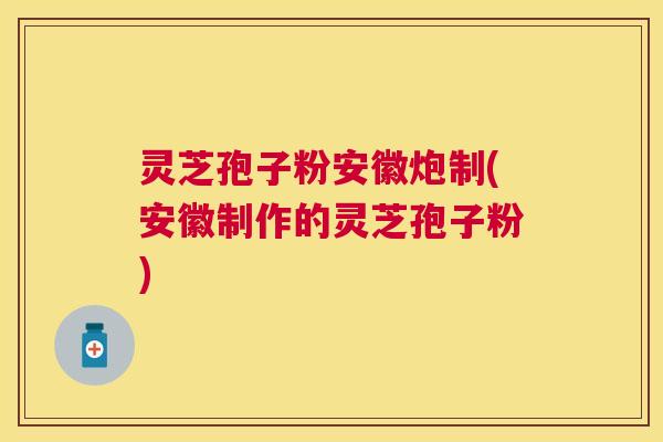灵芝孢子粉安徽炮制(安徽制作的灵芝孢子粉)