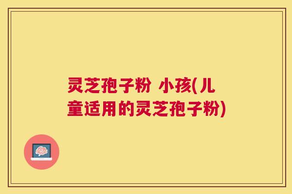 灵芝孢子粉 小孩(儿童适用的灵芝孢子粉)