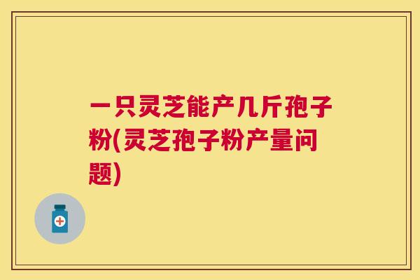 一只灵芝能产几斤孢子粉(灵芝孢子粉产量问题) 一只灵芝能产几斤孢子粉(灵芝孢子粉产量问题)