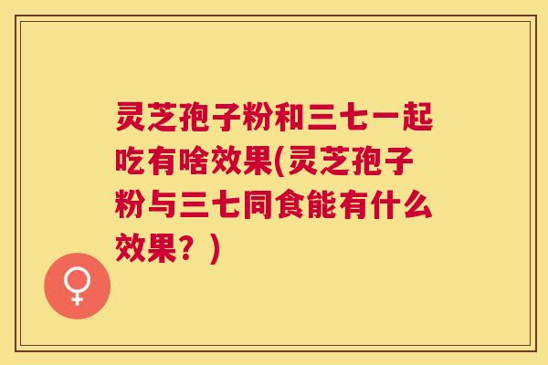 灵芝孢子粉和三七一起吃有啥效果(灵芝孢子粉与三七同食能有什么效果？)