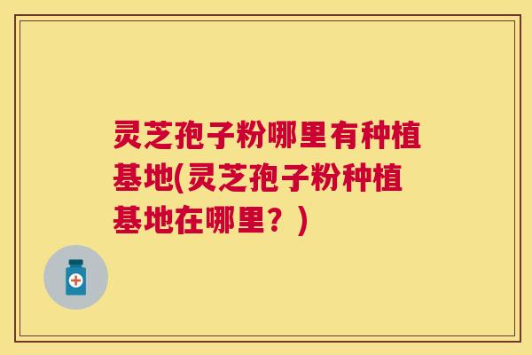 灵芝孢子粉哪里有种植基地(灵芝孢子粉种植基地在哪里？)