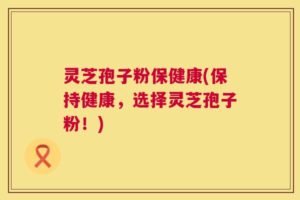 灵芝孢子粉保健康(保持健康,选择灵芝孢子粉!) 灵芝孢子粉保健康(保持健康,选择灵芝孢子粉!)