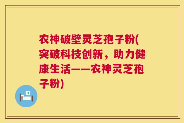 农神破壁灵芝孢子粉(突破科技创新，助力健康生活——农神灵芝孢子粉)