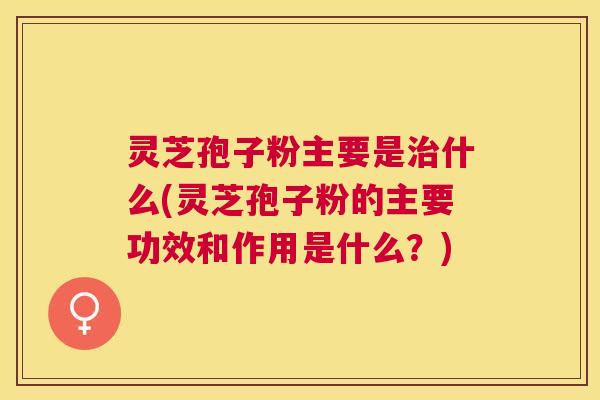 灵芝孢子粉主要是什么(灵芝孢子粉的主要功效和作用是什么？)