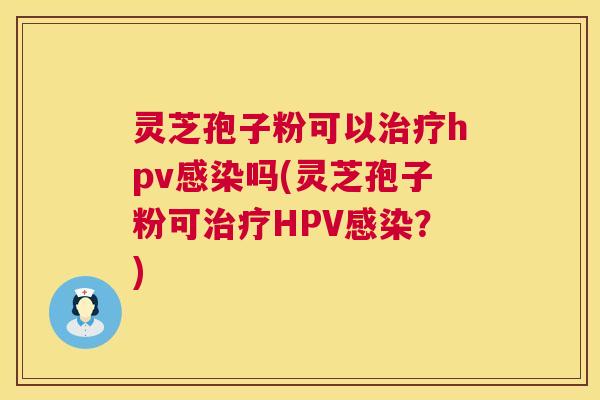 灵芝孢子粉可以hpv吗(灵芝孢子粉可HPV?) 灵芝孢子粉可以hpv吗(灵芝孢子粉可HPV?)