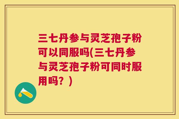 三七丹参与灵芝孢子粉可以同服吗(三七丹参与灵芝孢子粉可同时服用吗?) 三七丹参与灵芝孢子粉可以同服吗(三七丹参与灵芝孢子粉可同时服用吗?)