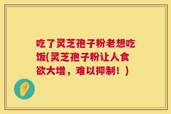 吃了灵芝孢子粉老想吃饭(灵芝孢子粉让人大增，难以抑制！)