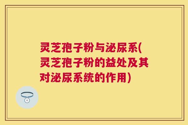 灵芝孢子粉与泌尿系(灵芝孢子粉的益处及其对泌尿系统的作用) 灵芝孢子粉与泌尿系(灵芝孢子粉的益处及其对泌尿系统的作用)