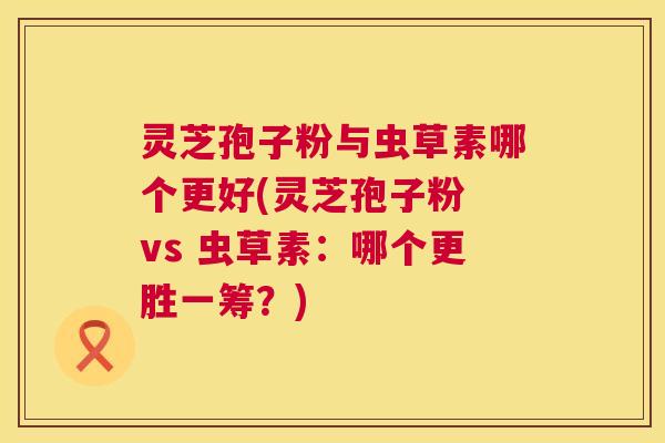灵芝孢子粉与虫草素哪个更好(灵芝孢子粉 vs 虫草素:哪个更胜一筹?) 灵芝孢子粉与虫草素哪个更好(灵芝孢子粉 vs 虫草素:哪个更胜一筹?)