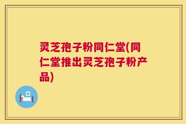 灵芝孢子粉同仁堂(同仁堂推出灵芝孢子粉产品)