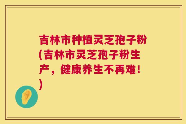 吉林市种植灵芝孢子粉(吉林市灵芝孢子粉生产,健康养生不再难!) 吉林市种植灵芝孢子粉(吉林市灵芝孢子粉生产,健康养生不再难!)