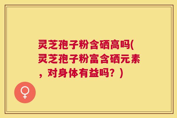 灵芝孢子粉含硒高吗(灵芝孢子粉富含硒元素，对身体有益吗？)