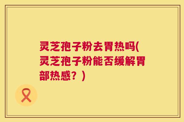 灵芝孢子粉去胃热吗(灵芝孢子粉能否缓解胃部热感？)