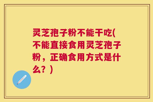 灵芝孢子粉不能干吃(不能直接食用灵芝孢子粉，正确食用方式是什么？)