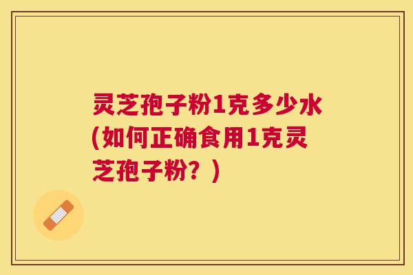 灵芝孢子粉1克多少水(如何正确食用1克灵芝孢子粉？)