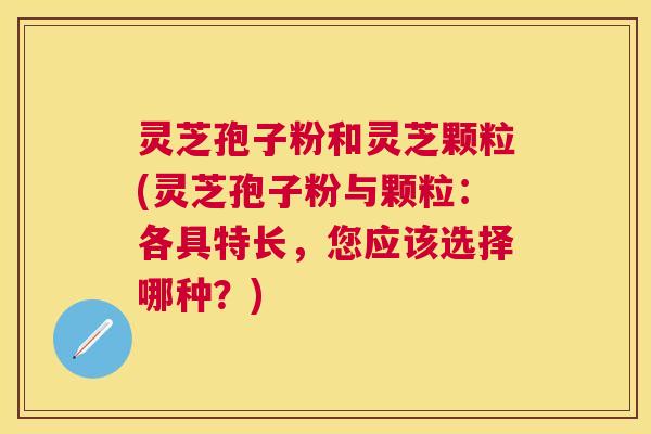 灵芝孢子粉和灵芝颗粒(灵芝孢子粉与颗粒：各具特长，您应该选择哪种？)