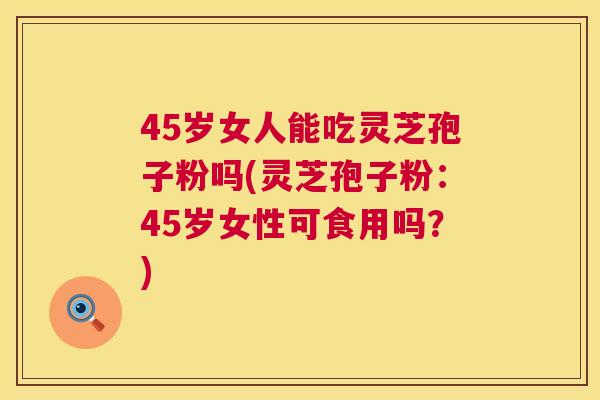 45岁女人能吃灵芝孢子粉吗(灵芝孢子粉：45岁女性可食用吗？)