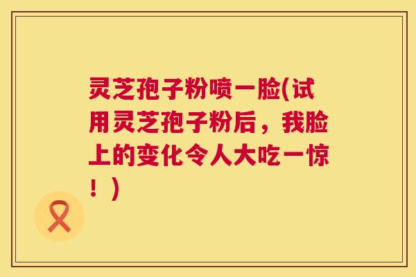 灵芝孢子粉喷一脸(试用灵芝孢子粉后,我脸上的变化令人大吃一惊!) 灵芝孢子粉喷一脸(试用灵芝孢子粉后,我脸上的变化令人大吃一惊!)