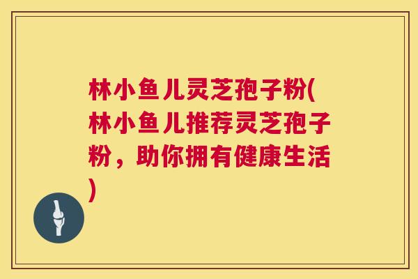 林小鱼儿灵芝孢子粉(林小鱼儿推荐灵芝孢子粉，助你拥有健康生活)