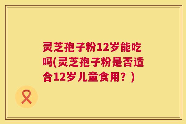 灵芝孢子粉12岁能吃吗(灵芝孢子粉是否适合12岁儿童食用？)