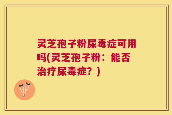 灵芝孢子粉尿毒症可用吗(灵芝孢子粉：能否尿毒症？)