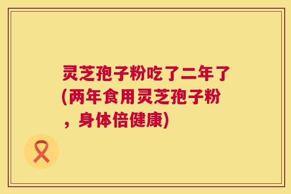 灵芝孢子粉吃了二年了(两年食用灵芝孢子粉,身体倍健康) 灵芝孢子粉吃了二年了(两年食用灵芝孢子粉,身体倍健康)