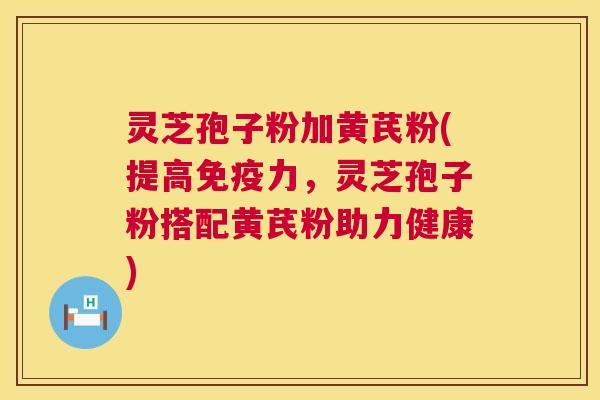 灵芝孢子粉加黄芪粉(提高免疫力，灵芝孢子粉搭配黄芪粉助力健康)