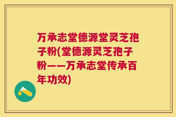 万承志堂德源堂灵芝孢子粉(堂德源灵芝孢子粉——万承志堂传承百年功效) 万承志堂德源堂灵芝孢子粉(堂德源灵芝孢子粉——万承志堂传承百年功效)