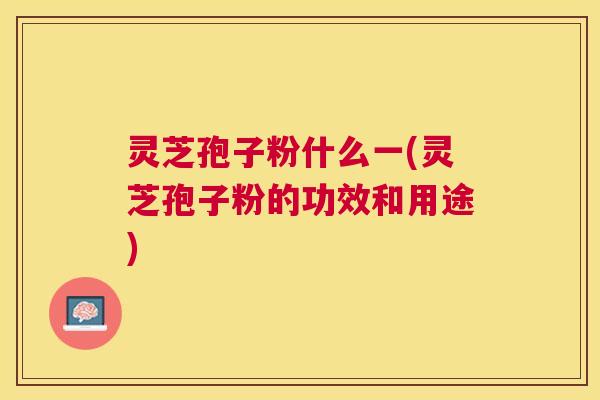 灵芝孢子粉什么一(灵芝孢子粉的功效和用途)