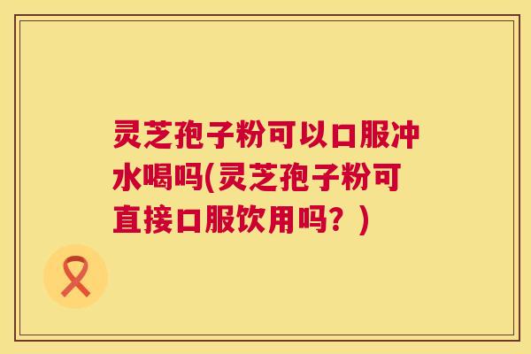 灵芝孢子粉可以口服冲水喝吗(灵芝孢子粉可直接口服饮用吗?) 灵芝孢子粉可以口服冲水喝吗(灵芝孢子粉可直接口服饮用吗?)
