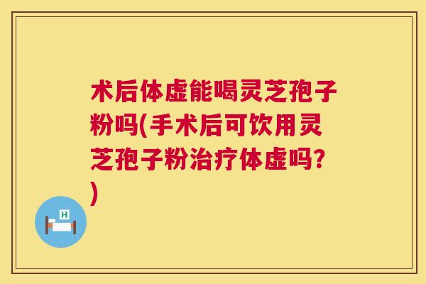 术后体虚能喝灵芝孢子粉吗(手术后可饮用灵芝孢子粉体虚吗?) 术后体虚能喝灵芝孢子粉吗(手术后可饮用灵芝孢子粉体虚吗?)