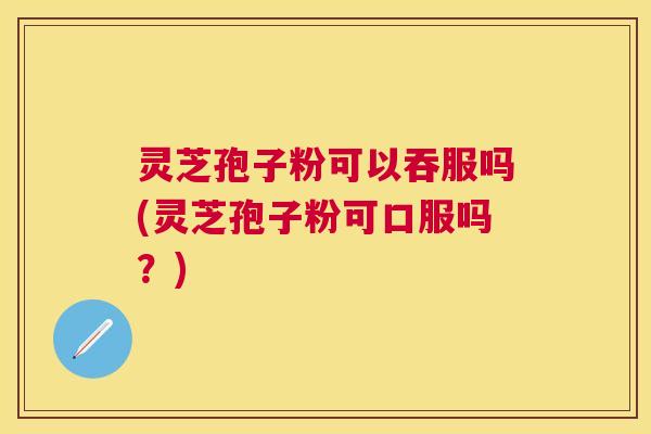 灵芝孢子粉可以吞服吗(灵芝孢子粉可口服吗？)
