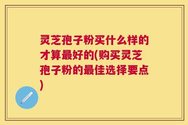 灵芝孢子粉买什么样的才算好的(购买灵芝孢子粉的佳选择要点) 灵芝孢子粉买什么样的才算好的(购买灵芝孢子粉的佳选择要点)